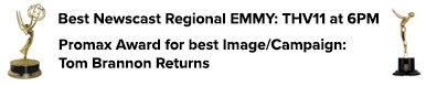 Best Newscast Regional EMMY: THV11 at 6 | Regional EMMY & Promax Award for best Image/Campaign: Tom Brannon Returns 